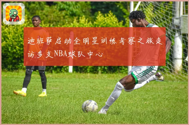 迪班萨启动全明星训练考察之旅走访多支NBA球队中心