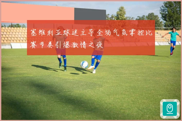 塞维利亚球迷主导全场气氛掌控比赛节奏引爆激情之夜