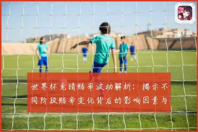 世界杯竞猜赔率波动解析：揭示不同阶段赔率变化背后的影响因素与趋势
