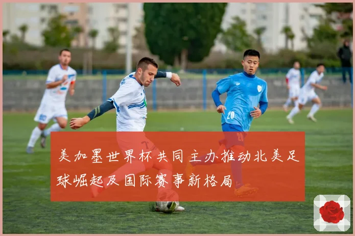 美加墨世界杯共同主办推动北美足球崛起及国际赛事新格局