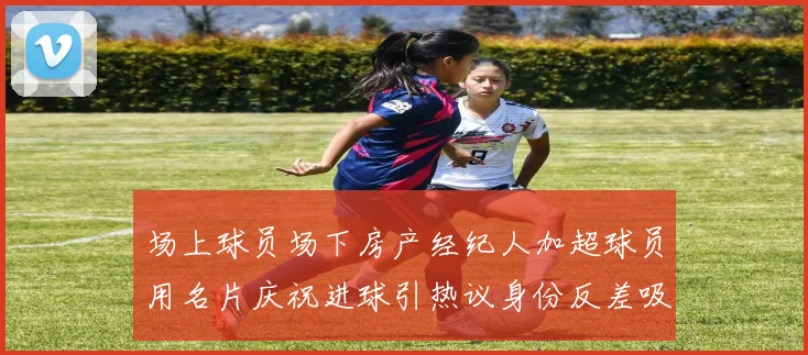 场上球员场下房产经纪人加超球员用名片庆祝进球引热议身份反差吸睛