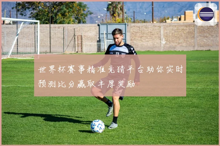世界杯赛事精准竞猜平台助你实时预测比分赢取丰厚奖励