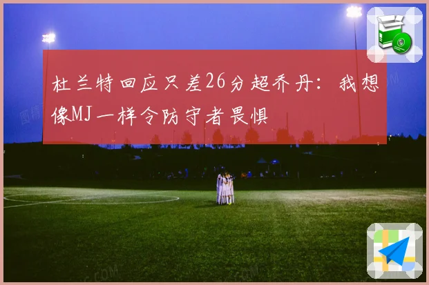 杜兰特回应只差26分超乔丹：我想像MJ一样令防守者畏惧