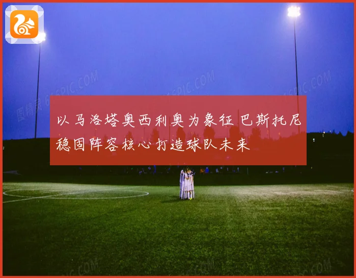 以马洛塔奥西利奥为象征 巴斯托尼稳固阵容核心打造球队未来